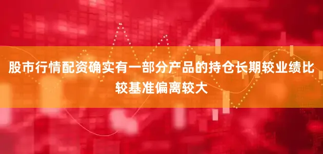 股市行情配资确实有一部分产品的持仓长期较业绩比较基准偏离较大