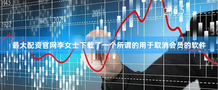 最大配资官网李女士下载了一个所谓的用于取消会员的软件