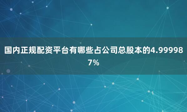 国内正规配资平台有哪些占公司总股本的4.999987%