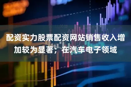 配资实力股票配资网站销售收入增加较为显著；在汽车电子领域