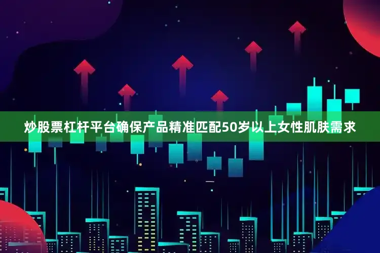 炒股票杠杆平台确保产品精准匹配50岁以上女性肌肤需求