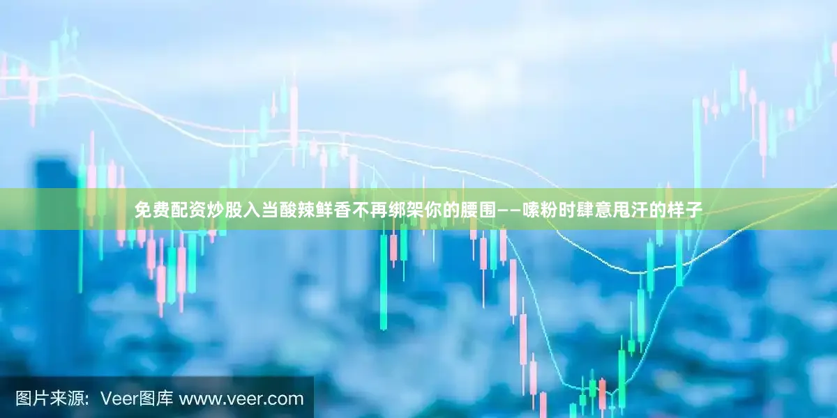 免费配资炒股入当酸辣鲜香不再绑架你的腰围——嗦粉时肆意甩汗的样子