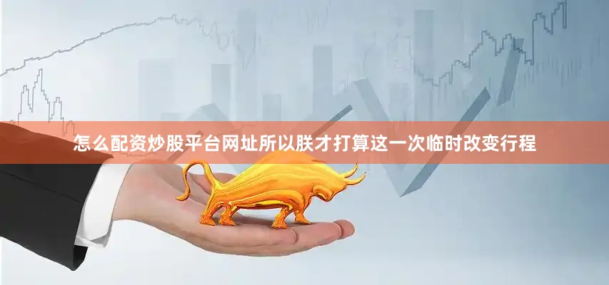 怎么配资炒股平台网址所以朕才打算这一次临时改变行程