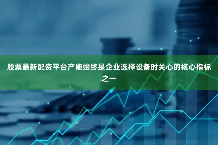 股票最新配资平台产能始终是企业选择设备时关心的核心指标之一
