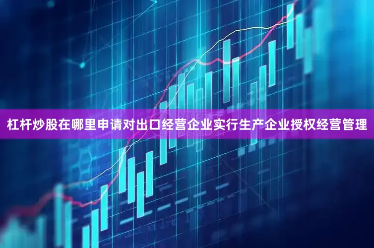 杠杆炒股在哪里申请对出口经营企业实行生产企业授权经营管理