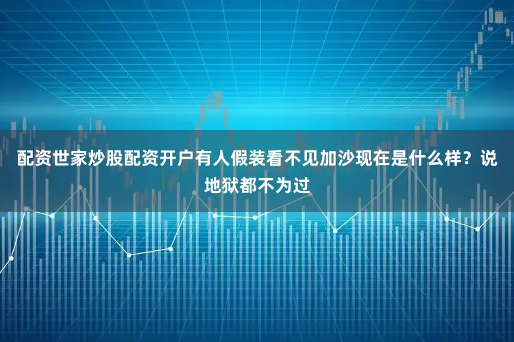 配资世家炒股配资开户有人假装看不见加沙现在是什么样？说地狱都不为过