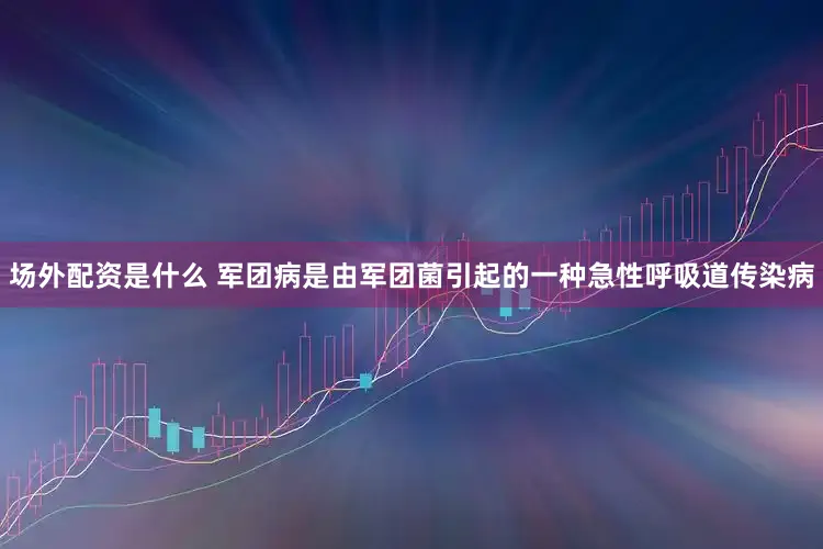 场外配资是什么 军团病是由军团菌引起的一种急性呼吸道传染病
