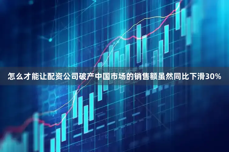 怎么才能让配资公司破产中国市场的销售额虽然同比下滑30%