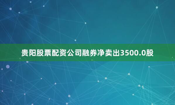 贵阳股票配资公司融券净卖出3500.0股