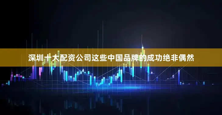 深圳十大配资公司这些中国品牌的成功绝非偶然